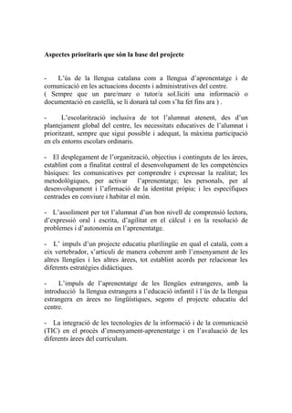 Aspectes prioritaris que són la base del projecte
- L’ús de la llengua catalana com a llengua d’aprenentatge i de
comunicació en les actuacions docents i administratives del centre.
( Sempre que un pare/mare o tutor/a sol.liciti una informació o
documentació en castellà, se li donarà tal com s’ha fet fins ara ) .
- L’escolarització inclusiva de tot l’alumnat atenent, des d’un
plantejament global del centre, les necessitats educatives de l’alumnat i
prioritzant, sempre que sigui possible i adequat, la màxima participació
en els entorns escolars ordinaris.
- El desplegament de l’organització, objectius i continguts de les àrees,
establint com a finalitat central el desenvolupament de les competències
bàsiques: les comunicatives per comprendre i expressar la realitat; les
metodològiques, per activar l’aprenentatge; les personals, per al
desenvolupament i l’afirmació de la identitat pròpia; i les específiques
centrades en conviure i habitar el món.
- L’assoliment per tot l’alumnat d’un bon nivell de comprensió lectora,
d’expressió oral i escrita, d’agilitat en el càlcul i en la resolució de
problemes i d’autonomia en l’aprenentatge.
- L’ impuls d’un projecte educatiu plurilingüe en qual el català, com a
eix vertebrador, s’articuli de manera coherent amb l’ensenyament de les
altres llengües i les altres àrees, tot establint acords per relacionar les
diferents estratègies didàctiques.
- L’impuls de l’aprenentatge de les llengües estrangeres, amb la
introducció la llengua estrangera a l’educació infantil i l´ús de la llengua
estrangera en àrees no lingüístiques, segons el projecte educatiu del
centre.
- La integració de les tecnologies de la informació i de la comunicació
(TIC) en el procés d’ensenyament-aprenentatge i en l’avaluació de les
diferents àrees del currículum.
 