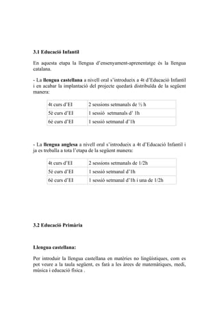 3.1 Educació Infantil
En aquesta etapa la llengua d’ensenyament-aprenentatge és la llengua
catalana.
- La llengua castellana a nivell oral s’introdueix a 4t d’Educació Infantil
i en acabar la implantació del projecte quedarà distribuïda de la següent
manera:
4t curs d’EI 2 sessions setmanals de ½ h
5è curs d’EI 1 sessió setmanals d’ 1h
6è curs d’EI 1 sessió setmanal d’1h
- La llengua anglesa a nivell oral s’introdueix a 4t d’Educació Infantil i
ja es treballa a tota l’etapa de la següent manera:
4t curs d’EI 2 sessions setmanals de 1/2h
5è curs d’EI 1 sessió setmanal d’1h
6è curs d’EI 1 sessió setmanal d’1h i una de 1/2h
3.2 Educació Primària
Llengua castellana:
Per introduir la llengua castellana en matèries no lingüístiques, com es
pot veure a la taula següent, es farà a les àrees de matemàtiques, medi,
música i educació física .
 