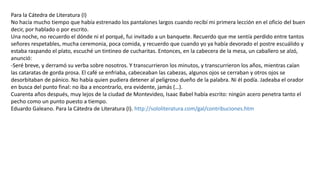 Para la Cátedra de Literatura (I)
No hacía mucho tiempo que había estrenado los pantalones largos cuando recibí mi primera lección en el oficio del buen
decir, por hablado o por escrito.
Una noche, no recuerdo el dónde ni el porqué, fui invitado a un banquete. Recuerdo que me sentía perdido entre tantos
señores respetables, mucha ceremonia, poca comida, y recuerdo que cuando yo ya había devorado el postre escuálido y
estaba raspando el plato, escuché un tintineo de cucharitas. Entonces, en la cabecera de la mesa, un caballero se alzó,
anunció:
-Seré breve, y derramó su verba sobre nosotros. Y transcurrieron los minutos, y transcurrieron los años, mientras caían
las cataratas de gorda prosa. El café se enfriaba, cabeceaban las cabezas, algunos ojos se cerraban y otros ojos se
desorbitaban de pánico. No había quien pudiera detener al peligroso dueño de la palabra. Ni él podía. Jadeaba el orador
en busca del punto final: no iba a encontrarlo, era evidente, jamás (…).
Cuarenta años después, muy lejos de la ciudad de Montevideo, Isaac Babel había escrito: ningún acero penetra tanto el
pecho como un punto puesto a tiempo.
Eduardo Galeano. Para la Cátedra de Literatura (I). http://sololiteratura.com/gal/contribuciones.htm
 