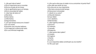 1. ¿De qué trata el texto?
a) De lo importante que es recordar.
b) De las virtudes de ser breve.
c) de lo significativo que es el tiempo.
d) De la necesidad de hablar.
2. ¿Qué tipo de texto es?
a) Narrativo.
b) Descriptivo.
c) Informativo.
d) Argumentativo.
3. ¿En qué tiempo transcurre el texto?
a) En una noche.
b) durante unos minutos tediosos.
c) A lo largo de la infancia del autor.
d) En una infinitud imaginada.
4. ¿Por qué se dice que el orador no va a encontrar el punto final?
a) No sabe que existe tal cosa.
b) Su discurso es muy importante.
c) No tiene conciencia del tiempo.
d) Desconoce la brevedad.
5. ¿Quién es su autor?
a) Eduardo Galeano.
b) Isaac Babel.
c) Un caballero.
d) Montevideo.
6. ¿Qué significa tintineo?
a) Anuncio.
b) Timbrazo.
c) Llamada.
d) Golpecito.
7. ¿Qué quiere decir jadeo?
a) resoplar.
b) Imaginar.
c) Vacilar.
d) Luchar.
8. ¿Las respuestas dadas constituyen ya una reseña?
Sí / No y por qué
 