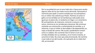El lobo de Capua Petronio
Dio la casualidad de que mi amo había ido a Capua para vender
algunos útiles de los que había mucha demanda. Aproveché el
momento para pedir a nuestro invitado que me acompañara.
Era un militar más valiente que Plutón. Partimos al cantar el
gallo y la luna brillaba con tal claridad que todo podía verse
igual que en pleno día; no tardamos en llegar a un cementerio.
Mi acompañante, de improviso, comenzó a conjurar a los
astros, mientras yo me sentaba para descansar. Me entretuve
cantando una cancioncilla y contemplando las estrellas, y, al
volverme, vi que el militar se desnudaba e iba depositando sus
ropas al borde del camino. Me asusté, quedándome inmóvil
como un cadáver. Aún aumentó más mi temor al ver que
orinaba alrededor de sus vestidos y, en el mismo instante, se
convirtió en lobo. No crean que estoy bromeando. No mentiría
ni por todo el oro del mundo. ¿En qué parte de mi relato iba?
¡Ah, ya recuerdo!
 