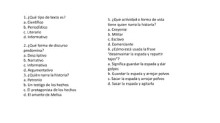 1. ¿Qué tipo de texto es?
a. Científico
b. Periodístico
c. Literario
d. Informativo
2. ¿Qué forma de discurso
predomina?
a. Descriptivo
b. Narrativo
c. Informativo
d. Argumentativo
3. ¿Quién narra la historia?
a. Petronio
b. Un testigo de los hechos
c. El protagonista de los hechos
d. El amante de Melisa
5. ¿Qué actividad o forma de vida
tiene quien narra la historia?
a. Creyente
b. Militar
c. Esclavo
d. Comerciante
6. ¿Cómo está usada la frase
“desenvainar la espada y repartir
tajos”?
a. Significa guardar la espada y dar
golpes
b. Guardar la espada y arrojar polvos
c. Sacar la espada y arrojar polvos
d. Sacar la espada y agitarla
 