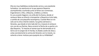 Ella era muy habilidosa conduciendo carros y una excelente
luchadora. Las aventuras en la que aparece Deyanira
acompañando y luchando junto al héroe son numerosas.
Engendraron a Hilo, a Macaria, a Odites y a Gleno.
En una ocasión llegaron a la orilla del río Eveno, donde el
centauro Neso se ofreció a transportar a Deyanira al otro lado,
a cambio de una pequeña recompensa. Cuando Neso se vio
solo con la chica intentó violarla. Sus gritos alertaron a
Heracles, que desde el otro lado del río a travesó al centauro
con una de sus flechas. Neso arrancó la flecha de su pecho y le
dijo Deyanira, "Si mezclas el semen que he derramado en la
tierra con la sangre de mi herida, le añades aceite de oliva y
untas secretamente la camisa de Heracles con la mezcla, no
volverás a tener motivos para quejarte de su infidelidad".
 