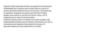 Deyanira había soportado siempre con paciencia las frecuentes
infidelidades de su esposo, pero cuando Yole se cruzó en el
camino del héroe, Deyanira ya no era tan joven. Temiendo que
la repudiara, impregnó una camisa que Heracles le había
pedido, para realizar un sacrificio en honor a Zeus, con el
ungüento que le indicó el centauro Neso.
Cuando la camisa entró en contacto con la piel se pegó a ella
produciéndole tal dolor, que al intentar arrancársela, con ella se
arrancaba la piel dejando al descubierto los huesos. Al
descubrir Deyanira lo que había hecho se suicidó.
 
