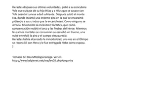Heracles dispuso sus últimas voluntades, pidió a su concubina
Yole que cuidase de su hijo Hilas y a Hilas que se casase con
Yole cuando tuviese edad sufriente. Después subió al monte
Eta, donde levantó una enorme pira en la que se encaramó
pidiendo a sus criados que la encendiesen. Como ninguno se
atrevía, finalmente la encendio Filoctetes, que como
compensación recibió el arco y las flechas del héroe. Mientras
las carnes mortales se consumían se escuchó un trueno, una
nube envolvió la pira y el cuerpo desapareció.
Heracles había alcanzado la inmortalidad, una vez en el Olimpo
se reconcilió con Hera y le fue entregada Hebe como esposa.
}
Tomado de: Rea Mitología Griega. Ver en
http://www.kelpienet.net/rea/ley05.php#deyanira
 