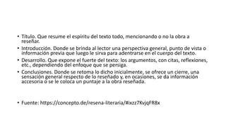 • Título. Que resume el espíritu del texto todo, mencionando o no la obra a
reseñar.
• Introducción. Donde se brinda al lector una perspectiva general, punto de vista o
información previa que luego le sirva para adentrarse en el cuerpo del texto.
• Desarrollo. Que expone el fuerte del texto: los argumentos, con citas, reflexiones,
etc., dependiendo del enfoque que se persiga.
• Conclusiones. Donde se retoma lo dicho inicialmente, se ofrece un cierre, una
sensación general respecto de lo reseñado y, en ocasiones, se da información
accesoria o se le coloca un puntaje a la obra reseñada.
• Fuente: https://concepto.de/resena-literaria/#ixzz7KvjqFR8x
 