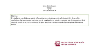 Objetivo:
El estudiante escribirá una reseña informativa con estructura mínima (introducción, desarrollo y
conclusiones) y acentuación correcta, uso de mayúsculas en nombres propios, uso de dos puntos. Será
capaz de incluir en el escrito su punto de vista, así como comentarios pertinentes sobre el tema que
aborda.
Línea de redacción
TEMA 1
La reseña literaria
 