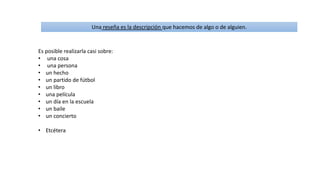 Una reseña es la descripción que hacemos de algo o de alguien.
Es posible realizarla casi sobre:
• una cosa
• una persona
• un hecho
• un partido de fútbol
• un libro
• una película
• un día en la escuela
• un baile
• un concierto
• Etcétera
 