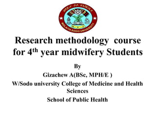 Research methodology course
for 4th year midwifery Students
By
Gizachew A(BSc, MPH/E )
W/Sodo university College of Medicine and Health
Sciences
School of Public Health
 