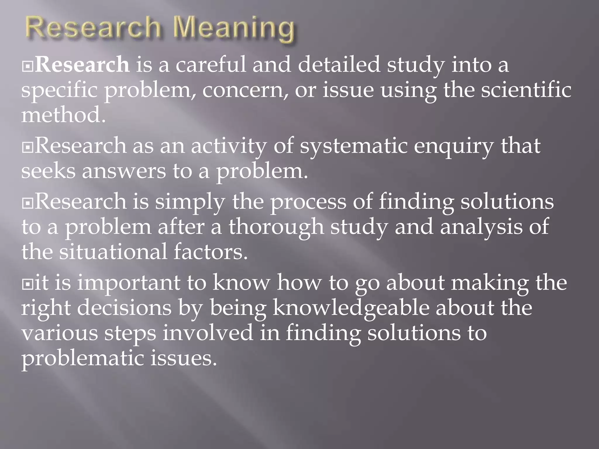Research is a careful and detailed study into a
specific problem, concern, or issue using the scientific
method.
Research as an activity of systematic enquiry that
seeks answers to a problem.
Research is simply the process of finding solutions
to a problem after a thorough study and analysis of
the situational factors.
it is important to know how to go about making the
right decisions by being knowledgeable about the
various steps involved in finding solutions to
problematic issues.
 