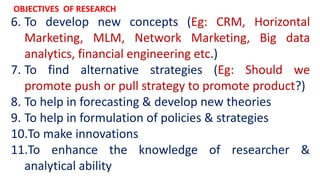 6. To develop new concepts (Eg: CRM, Horizontal
Marketing, MLM, Network Marketing, Big data
analytics, financial engineering etc.)
7. To find alternative strategies (Eg: Should we
promote push or pull strategy to promote product?)
8. To help in forecasting & develop new theories
9. To help in formulation of policies & strategies
10.To make innovations
11.To enhance the knowledge of researcher &
analytical ability
OBJECTIVES OF RESEARCH
 