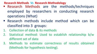  Research Methods are the methods/techniques
employed by researchers in conducting research
operations (What)
 Research methods include method which can be
classified into 3 groups:
1. Collection of data & its methods
2. Statistical method: Used to establish relationship b/w
different set of data
3. Methods to estimate correctness of results obtained
(Methods for hypothesis testing).
Research Methods Vs Research Methodology
 