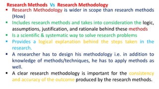  Research Methodology is wider in scope than research methods
(How)
 Includes research methods and takes into consideration the logic,
assumptions, justification, and rationale behind these methods
 Is a scientific & systematic way to solve research problems
 Provides a logical explanation behind the steps taken in the
research.
 A researcher has to design his methodology i.e. in addition to
knowledge of methods/techniques, he has to apply methods as
well.
 A clear research methodology is important for the consistency
and accuracy of the outcome produced by the research methods.
Research Methods Vs Research Methodology
 