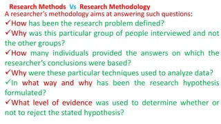A researcher’s methodology aims at answering such questions:
How has been the research problem defined?
Why was this particular group of people interviewed and not
the other groups?
How many individuals provided the answers on which the
researcher’s conclusions were based?
Why were these particular techniques used to analyze data?
In what way and why has been the research hypothesis
formulated?
What level of evidence was used to determine whether or
not to reject the stated hypothesis?
Research Methods Vs Research Methodology
 