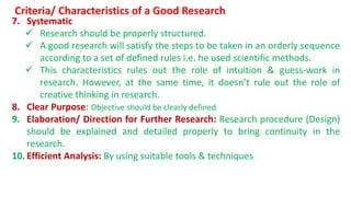 7. Systematic
 Research should be properly structured.
 A good research will satisfy the steps to be taken in an orderly sequence
according to a set of defined rules i.e. he used scientific methods.
 This characteristics rules out the role of intuition & guess-work in
research. However, at the same time, it doesn’t rule out the role of
creative thinking in research.
8. Clear Purpose: Objective should be clearly defined
9. Elaboration/ Direction for Further Research: Research procedure (Design)
should be explained and detailed properly to bring continuity in the
research.
10. Efficient Analysis: By using suitable tools & techniques
Criteria/ Characteristics of a Good Research
 
