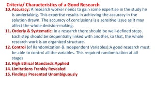 10. Accuracy: A research worker needs to gain some expertise in the study he
is undertaking. This expertise results in achieving the accuracy in the
solution drawn. The accuracy of conclusions is a sensitive issue as it may
affect the whole decision-making.
11. Orderly & Systematic: In a research there should be well-defined steps.
Each step should be sequentially linked with another, so that, the whole
research work is an organized structure.
12. Control (of Randomization & Independent Variables):A good research must
be able to control all the variables. This required randomization at all
stages
13. High Ethical Standards Applied
14. Limitations Frankly Revealed
15. Findings Presented Unambiguously
Criteria/ Characteristics of a Good Research
 