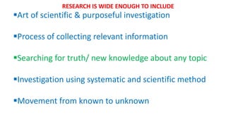Art of scientific & purposeful investigation
Process of collecting relevant information
Searching for truth/ new knowledge about any topic
Investigation using systematic and scientific method
Movement from known to unknown
RESEARCH IS WIDE ENOUGH TO INCLUDE
 