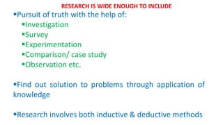 Pursuit of truth with the help of:
Investigation
Survey
Experimentation
Comparison/ case study
Observation etc.
Find out solution to problems through application of
knowledge
Research involves both inductive & deductive methods
RESEARCH IS WIDE ENOUGH TO INCLUDE
 
