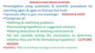 Investigation using systematic & scientific procedures by
searching again & again to find out the truth
‘Systematic effort to gain new knowledge’. REDMAN & MORY
‘Comprises of:
Defining & redefining problems
Formulating hypothesis or suggested solutions
Making deductions & reaching conclusions &
At last carefully testing the conclusions to determine
whether they are fit for formulating hypothesis’. CLIFFORD
WOODY
EXAMPLE: ‘Effect of childhood marriage on the health of women’.
RESEARCH IS WIDE ENOUGH TO INCLUDE
 