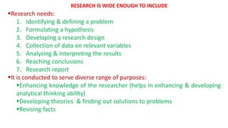 Research needs:
1. Identifying & defining a problem
2. Formulating a hypothesis
3. Developing a research design
4. Collection of data on relevant variables
5. Analyzing & interpreting the results
6. Reaching conclusions
7. Research report
It is conducted to serve diverse range of purposes:
Enhancing knowledge of the researcher (helps in enhancing & developing
analytical thinking ability)
Developing theories & finding out solutions to problems
Revising facts
RESEARCH IS WIDE ENOUGH TO INCLUDE
 