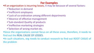 If an organization is incurring losses, it may be because of several factors:
Reduction in demand
Inefficient employees
Lack of co-ordination among different departments
Absence of effective management
Sub-standard Quality of products
Ineffective marketing strategies
Selection of wrong market etc.
Since the organizations cannot focus on all these areas, therefore, it needs to
find out the REAL CAUSE OF LOSSES.
In such situations, org needs to conduct research to find out ROOT CASUE of
the problem
For Examples
 