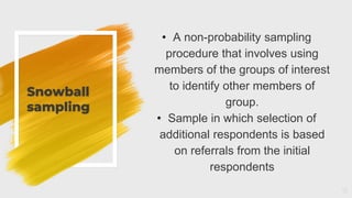 Snowball
sampling
12
• A non-probability sampling
procedure that involves using
members of the groups of interest
to identify other members of
group.
• Sample in which selection of
additional respondents is based
on referrals from the initial
respondents
 