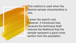 • This method is used when the
desired sample characteristics is
rare.
It lower the search cost.
However, it introduces bias
because the technique itself
reduces the likelihood that the
sample represent a good cross
section from the population
13
 