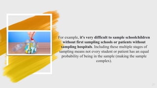 27
For example, it's very difficult to sample schoolchildren
without first sampling schools or patients without
sampling hospitals. Including these multiple stages of
sampling means not every student or patient has an equal
probability of being in the sample (making the sample
complex).
 