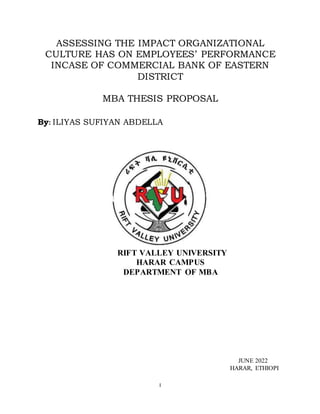 I
ASSESSING THE IMPACT ORGANIZATIONAL
CULTURE HAS ON EMPLOYEES’ PERFORMANCE
INCASE OF COMMERCIAL BANK OF EASTERN
DISTRICT
MBA THESIS PROPOSAL
By: ILIYAS SUFIYAN ABDELLA
RIFT VALLEY UNIVERSITY
HARAR CAMPUS
DEPARTMENT OF MBA
JUNE 2022
HARAR, ETHIOPI
 