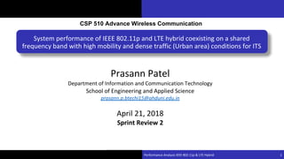 Damodar Rajbhandari
System performance of IEEE 802.11p and LTE hybrid coexisting on a shared
frequency band with high mobility and dense traffic (Urban area) conditions for ITS
Performance Analysis IEEE 802.11p & LTE Hybrid 1
CSP 510 Advance Wireless Communication
Prasann Patel
Department of Information and Communication Technology
School of Engineering and Applied Science
prasann.p.btechi15@ahduni.edu.in
April 21, 2018
Sprint Review 2
 