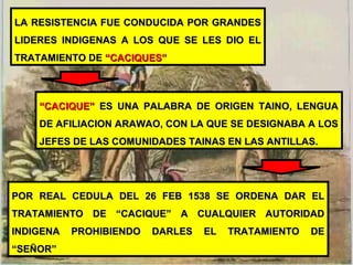 LA RESISTENCIA FUE CONDUCIDA POR GRANDESLA RESISTENCIA FUE CONDUCIDA POR GRANDES
LIDERES INDIGENAS A LOS QUE SE LES DIO ELLIDERES INDIGENAS A LOS QUE SE LES DIO EL
TRATAMIENTO DETRATAMIENTO DE “CACIQUES”“CACIQUES”
““CACIQUE”CACIQUE” ES UNA PALABRA DE ORIGEN TAINO, LENGUAES UNA PALABRA DE ORIGEN TAINO, LENGUA
DE AFILIACION ARAWAO, CON LA QUE SE DESIGNABA A LOSDE AFILIACION ARAWAO, CON LA QUE SE DESIGNABA A LOS
JEFES DE LAS COMUNIDADES TAINAS EN LAS ANTILLAS.JEFES DE LAS COMUNIDADES TAINAS EN LAS ANTILLAS.
POR REAL CEDULA DEL 26 FEB 1538 SE ORDENA DAR ELPOR REAL CEDULA DEL 26 FEB 1538 SE ORDENA DAR EL
TRATAMIENTO DE “CACIQUE” A CUALQUIER AUTORIDADTRATAMIENTO DE “CACIQUE” A CUALQUIER AUTORIDAD
INDIGENA PROHIBIENDO DARLES EL TRATAMIENTO DEINDIGENA PROHIBIENDO DARLES EL TRATAMIENTO DE
“SEÑOR”“SEÑOR”
 