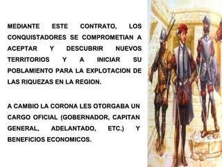 A CAMBIO LA CORONA LES OTORGABA UNA CAMBIO LA CORONA LES OTORGABA UN
CARGO OFICIAL (GOBERNADOR, CAPITANCARGO OFICIAL (GOBERNADOR, CAPITAN
GENERAL, ADELANTADO, ETC.) YGENERAL, ADELANTADO, ETC.) Y
BENEFICIOS ECONOMICOS.BENEFICIOS ECONOMICOS.
MEDIANTE ESTE CONTRATO, LOSMEDIANTE ESTE CONTRATO, LOS
CONQUISTADORES SE COMPROMETIAN ACONQUISTADORES SE COMPROMETIAN A
ACEPTAR Y DESCUBRIR NUEVOSACEPTAR Y DESCUBRIR NUEVOS
TERRITORIOS Y A INICIAR SUTERRITORIOS Y A INICIAR SU
POBLAMIENTO PARA LA EXPLOTACION DEPOBLAMIENTO PARA LA EXPLOTACION DE
LAS RIQUEZAS EN LA REGION.LAS RIQUEZAS EN LA REGION.
 