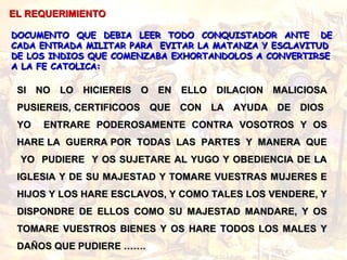 SI NO LO HICIEREIS O EN ELLO DILACION MALICIOSASI NO LO HICIEREIS O EN ELLO DILACION MALICIOSA
PUSIEREIS, CERTIFICOOS QUE CON LA AYUDA DE DIOSPUSIEREIS, CERTIFICOOS QUE CON LA AYUDA DE DIOS
YO ENTRARE PODEROSAMENTE CONTRA VOSOTROS Y OSYO ENTRARE PODEROSAMENTE CONTRA VOSOTROS Y OS
HARE LA GUERRA POR TODAS LAS PARTES Y MANERA QUEHARE LA GUERRA POR TODAS LAS PARTES Y MANERA QUE
YO PUDIERE Y OS SUJETARE AL YUGO Y OBEDIENCIA DE LAYO PUDIERE Y OS SUJETARE AL YUGO Y OBEDIENCIA DE LA
IGLESIA Y DE SU MAJESTAD Y TOMARE VUESTRAS MUJERES EIGLESIA Y DE SU MAJESTAD Y TOMARE VUESTRAS MUJERES E
HIJOS Y LOS HARE ESCLAVOS, Y COMO TALES LOS VENDERE, YHIJOS Y LOS HARE ESCLAVOS, Y COMO TALES LOS VENDERE, Y
DISPONDRE DE ELLOS COMO SU MAJESTAD MANDARE, Y OSDISPONDRE DE ELLOS COMO SU MAJESTAD MANDARE, Y OS
TOMARE VUESTROS BIENES Y OS HARE TODOS LOS MALES YTOMARE VUESTROS BIENES Y OS HARE TODOS LOS MALES Y
DAÑOS QUE PUDIERE …….DAÑOS QUE PUDIERE …….
EL REQUERIMIENTOEL REQUERIMIENTO
DOCUMENTO QUE DEBIA LEER TODO CONQUISTADOR ANTE DEDOCUMENTO QUE DEBIA LEER TODO CONQUISTADOR ANTE DE
CADA ENTRADA MILITAR PARA EVITAR LA MATANZA Y ESCLAVITUDCADA ENTRADA MILITAR PARA EVITAR LA MATANZA Y ESCLAVITUD
DE LOS INDIOS QUE COMENZABA EXHORTANDOLOS A CONVERTIRSEDE LOS INDIOS QUE COMENZABA EXHORTANDOLOS A CONVERTIRSE
A LA FE CATOLICA:A LA FE CATOLICA:
 