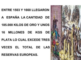 ENTRE 1503 Y 1660 LLEGARON
A ESPAÑA LA CANTIDAD DE
185.000 KILOS DE ORO Y UNOS
16 MILLONES DE KGS DE
PLATA LO CUAL EXCEDE TRES
VECES EL TOTAL DE LAS
RESERVAS EUROPEAS.
 