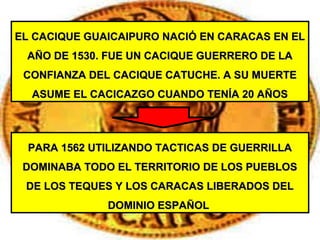 EL CACIQUE GUAICAIPURO NACIÓ EN CARACAS EN ELEL CACIQUE GUAICAIPURO NACIÓ EN CARACAS EN EL
AÑO DE 1530. FUE UN CACIQUE GUERRERO DE LAAÑO DE 1530. FUE UN CACIQUE GUERRERO DE LA
CONFIANZA DEL CACIQUE CATUCHE. A SU MUERTECONFIANZA DEL CACIQUE CATUCHE. A SU MUERTE
ASUME EL CACICAZGO CUANDO TENÍA 20 AÑOSASUME EL CACICAZGO CUANDO TENÍA 20 AÑOS
PARA 1562 UTILIZANDO TACTICAS DE GUERRILLAPARA 1562 UTILIZANDO TACTICAS DE GUERRILLA
DOMINABA TODO EL TERRITORIO DE LOS PUEBLOSDOMINABA TODO EL TERRITORIO DE LOS PUEBLOS
DE LOS TEQUES Y LOS CARACAS LIBERADOS DELDE LOS TEQUES Y LOS CARACAS LIBERADOS DEL
DOMINIO ESPAÑOLDOMINIO ESPAÑOL
 
