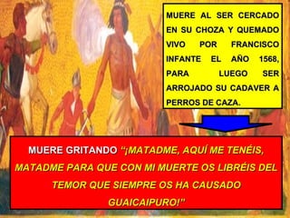 MUERE AL SER CERCADOMUERE AL SER CERCADO
EN SU CHOZA Y QUEMADOEN SU CHOZA Y QUEMADO
VIVO POR FRANCISCOVIVO POR FRANCISCO
INFANTE EL AÑO 1568,INFANTE EL AÑO 1568,
PARA LUEGO SERPARA LUEGO SER
ARROJADO SU CADAVER AARROJADO SU CADAVER A
PERROS DE CAZA.PERROS DE CAZA.
MUERE GRITANDOMUERE GRITANDO “¡MATADME, AQUÍ ME TENÉIS,“¡MATADME, AQUÍ ME TENÉIS,
MATADME PARA QUE CON MI MUERTE OS LIBRÉIS DELMATADME PARA QUE CON MI MUERTE OS LIBRÉIS DEL
TEMOR QUE SIEMPRE OS HA CAUSADOTEMOR QUE SIEMPRE OS HA CAUSADO
GUAICAIPURO!”GUAICAIPURO!”
 