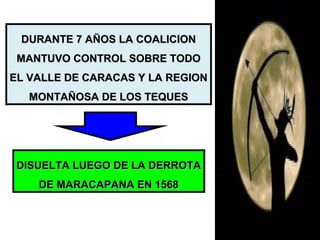 DURANTE 7 AÑOS LA COALICIONDURANTE 7 AÑOS LA COALICION
MANTUVO CONTROL SOBRE TODOMANTUVO CONTROL SOBRE TODO
EL VALLE DE CARACAS Y LA REGIONEL VALLE DE CARACAS Y LA REGION
MONTAÑOSA DE LOS TEQUESMONTAÑOSA DE LOS TEQUES
DISUELTA LUEGO DE LA DERROTADISUELTA LUEGO DE LA DERROTA
DE MARACAPANA EN 1568DE MARACAPANA EN 1568
 