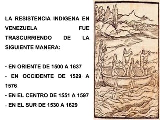 LA RESISTENCIA INDIGENA ENLA RESISTENCIA INDIGENA EN
VENEZUELA FUEVENEZUELA FUE
TRASCURRIENDO DE LATRASCURRIENDO DE LA
SIGUIENTE MANERA:SIGUIENTE MANERA:
- EN ORIENTE DE 1500 A 1637EN ORIENTE DE 1500 A 1637
- EN OCCIDENTE DE 1529 AEN OCCIDENTE DE 1529 A
15761576
- EN EL CENTRO DE 1551 A 1597EN EL CENTRO DE 1551 A 1597
- EN EL SUR DE 1530 A 1629EN EL SUR DE 1530 A 1629
 