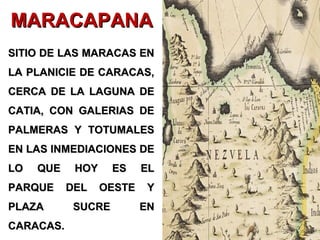 SITIO DE LAS MARACAS ENSITIO DE LAS MARACAS EN
LA PLANICIE DE CARACAS,LA PLANICIE DE CARACAS,
CERCA DE LA LAGUNA DECERCA DE LA LAGUNA DE
CATIA, CON GALERIAS DECATIA, CON GALERIAS DE
PALMERAS Y TOTUMALESPALMERAS Y TOTUMALES
EN LAS INMEDIACIONES DEEN LAS INMEDIACIONES DE
LO QUE HOY ES ELLO QUE HOY ES EL
PARQUE DEL OESTE YPARQUE DEL OESTE Y
PLAZA SUCRE ENPLAZA SUCRE EN
CARACAS.CARACAS.
MARACAPANAMARACAPANA
 