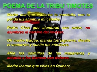Madre mía que estás en la montaña, con tuMadre mía que estás en la montaña, con tu
pálida luz alumbra mi cabaña.pálida luz alumbra mi cabaña.
Padre Ches que alumbras con ardor,Padre Ches que alumbras con ardor, nono
alumbres el camino del invasor.alumbres el camino del invasor.
Oh madre Icaque, manda tus jaguares; desataOh madre Icaque, manda tus jaguares; desata
el ventarrón y suelta tus cóndores.el ventarrón y suelta tus cóndores.
Afila los colmillos de las mapanares yAfila los colmillos de las mapanares y
aniquila a los blancos con dolores.aniquila a los blancos con dolores.
Madre Icaque que vives en Quibao;Madre Icaque que vives en Quibao;
 
