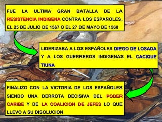 FINALIZO CON LA VICTORIA DE LOS ESPAÑOLESFINALIZO CON LA VICTORIA DE LOS ESPAÑOLES
SIENDO UNA DERROTA DECISIVA DELSIENDO UNA DERROTA DECISIVA DEL PODERPODER
CARIBECARIBE Y DEY DE LA COALICION DE JEFESLA COALICION DE JEFES LO QUELO QUE
LLEVO A SU DISOLUCIONLLEVO A SU DISOLUCION
FUE LA ULTIMA GRAN BATALLA DE LAFUE LA ULTIMA GRAN BATALLA DE LA
RESISTENCIA INDIGENARESISTENCIA INDIGENA CONTRA LOS ESPAÑOLES,CONTRA LOS ESPAÑOLES,
EL 25 DE JULIO DE 1567 O EL 27 DE MAYO DE 1568EL 25 DE JULIO DE 1567 O EL 27 DE MAYO DE 1568
LIDERIZABA A LOS ESPAÑOLESLIDERIZABA A LOS ESPAÑOLES DIEGO DE LOSADADIEGO DE LOSADA
Y A LOS GUERREROS INDIGENAS ELY A LOS GUERREROS INDIGENAS EL CACIQUECACIQUE
TIUNATIUNA
 