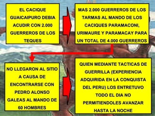 EL CACIQUEEL CACIQUE
GUAICAIPURO DEBIAGUAICAIPURO DEBIA
ACUDIR CON 2.000ACUDIR CON 2.000
GUERREROS DE LOSGUERREROS DE LOS
TEQUESTEQUES
NO LLEGARON AL SITIONO LLEGARON AL SITIO
A CAUSA DEA CAUSA DE
ENCONTRARSE CONENCONTRARSE CON
PEDRO ALONSOPEDRO ALONSO
GALEAS AL MANDO DEGALEAS AL MANDO DE
60 HOMBRES60 HOMBRES
MAS 2.000 GUERREROS DE LOSMAS 2.000 GUERREROS DE LOS
TARMAS AL MANDO DE LOSTARMAS AL MANDO DE LOS
CACIQUES PARAMACONI,CACIQUES PARAMACONI,
URIMAURE Y PARAMACAY PARAURIMAURE Y PARAMACAY PARA
UN TOTAL DE 4.000 GUERREROSUN TOTAL DE 4.000 GUERREROS
QUIEN MEDIANTE TACTICAS DEQUIEN MEDIANTE TACTICAS DE
GUERRILLA (EXPERIENCIAGUERRILLA (EXPERIENCIA
ADQUIRIDA EN LA CONQUISTAADQUIRIDA EN LA CONQUISTA
DEL PERU) LOS ENTRETUVODEL PERU) LOS ENTRETUVO
TODO EL DIA NOTODO EL DIA NO
PERMITIENDOLES AVANZARPERMITIENDOLES AVANZAR
HASTA LA NOCHEHASTA LA NOCHE
 