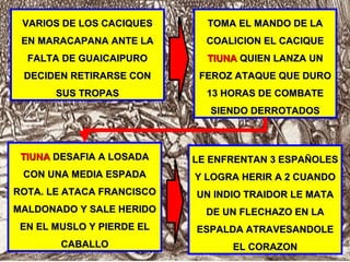 VARIOS DE LOS CACIQUESVARIOS DE LOS CACIQUES
EN MARACAPANA ANTE LAEN MARACAPANA ANTE LA
FALTA DE GUAICAIPUROFALTA DE GUAICAIPURO
DECIDEN RETIRARSE CONDECIDEN RETIRARSE CON
SUS TROPASSUS TROPAS
TOMA EL MANDO DE LATOMA EL MANDO DE LA
COALICION EL CACIQUECOALICION EL CACIQUE
TIUNATIUNA QUIEN LANZA UNQUIEN LANZA UN
FEROZ ATAQUE QUE DUROFEROZ ATAQUE QUE DURO
13 HORAS DE COMBATE13 HORAS DE COMBATE
SIENDO DERROTADOSSIENDO DERROTADOS
TIUNATIUNA DESAFIA A LOSADADESAFIA A LOSADA
CON UNA MEDIA ESPADACON UNA MEDIA ESPADA
ROTA. LE ATACA FRANCISCOROTA. LE ATACA FRANCISCO
MALDONADO Y SALE HERIDOMALDONADO Y SALE HERIDO
EN EL MUSLO Y PIERDE ELEN EL MUSLO Y PIERDE EL
CABALLOCABALLO
LE ENFRENTAN 3 ESPAÑOLESLE ENFRENTAN 3 ESPAÑOLES
Y LOGRA HERIR A 2 CUANDOY LOGRA HERIR A 2 CUANDO
UN INDIO TRAIDOR LE MATAUN INDIO TRAIDOR LE MATA
DE UN FLECHAZO EN LADE UN FLECHAZO EN LA
ESPALDA ATRAVESANDOLEESPALDA ATRAVESANDOLE
EL CORAZONEL CORAZON
 