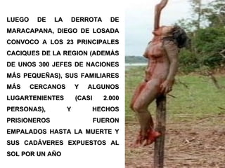 LUEGO DE LA DERROTA DELUEGO DE LA DERROTA DE
MARACAPANA, DIEGO DE LOSADAMARACAPANA, DIEGO DE LOSADA
CONVOCO A LOS 23 PRINCIPALESCONVOCO A LOS 23 PRINCIPALES
CACIQUES DE LA REGION (ADEMÁSCACIQUES DE LA REGION (ADEMÁS
DE UNOS 300 JEFES DE NACIONESDE UNOS 300 JEFES DE NACIONES
MÁS PEQUEÑAS), SUS FAMILIARESMÁS PEQUEÑAS), SUS FAMILIARES
MÁS CERCANOS Y ALGUNOSMÁS CERCANOS Y ALGUNOS
LUGARTENIENTES (CASI 2.000LUGARTENIENTES (CASI 2.000
PERSONAS), Y HECHOSPERSONAS), Y HECHOS
PRISIONEROS FUERONPRISIONEROS FUERON
EMPALADOS HASTA LA MUERTE YEMPALADOS HASTA LA MUERTE Y
SUS CADÁVERES EXPUESTOS ALSUS CADÁVERES EXPUESTOS AL
SOL POR UN AÑOSOL POR UN AÑO
 