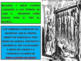 MUJERES Y NIÑOS FUERONMUJERES Y NIÑOS FUERON
LANZADOS A LOS PERROS DELANZADOS A LOS PERROS DE
CAZA O SIRVIERON COMOCAZA O SIRVIERON COMO
DIANAS PARA EL TIRO ALDIANAS PARA EL TIRO AL
BLANCO.BLANCO.
LOS CRÍMENES FUERON DE TALLOS CRÍMENES FUERON DE TAL
MAGNITUD QUE EL PROPIOMAGNITUD QUE EL PROPIO
OBISPO DE VENEZUELA, FRAYOBISPO DE VENEZUELA, FRAY
PEDRO DE AGREDA, PROTESTÓ YPEDRO DE AGREDA, PROTESTÓ Y
ESCRIBIÓ AL REY CALIFICANDOESCRIBIÓ AL REY CALIFICANDO
A DIEGO DE LOSADA Y AA DIEGO DE LOSADA Y A
FRANCISCO FAJARDO DEFRANCISCO FAJARDO DE
“EMPALADORES DE INDIOS”“EMPALADORES DE INDIOS”
 