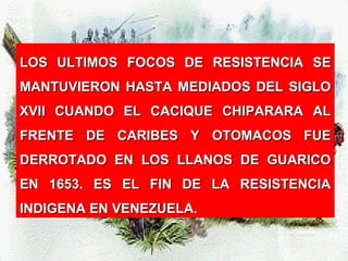 LOS ULTIMOS FOCOS DE RESISTENCIA SELOS ULTIMOS FOCOS DE RESISTENCIA SE
MANTUVIERON HASTA MEDIADOS DEL SIGLOMANTUVIERON HASTA MEDIADOS DEL SIGLO
XVII CUANDO EL CACIQUE CHIPARARA ALXVII CUANDO EL CACIQUE CHIPARARA AL
FRENTE DE CARIBES Y OTOMACOS FUEFRENTE DE CARIBES Y OTOMACOS FUE
DERROTADO EN LOS LLANOS DE GUARICODERROTADO EN LOS LLANOS DE GUARICO
EN 1653. ES EL FIN DE LA RESISTENCIAEN 1653. ES EL FIN DE LA RESISTENCIA
INDIGENA EN VENEZUELA.INDIGENA EN VENEZUELA.
 