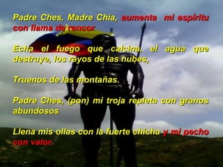 Padre Ches, Madre Chía,Padre Ches, Madre Chía, aumenta mi espírituaumenta mi espíritu
con llama de rencorcon llama de rencor
Echa el fuego que calcina, el agua queEcha el fuego que calcina, el agua que
destruye, los rayos de las nubes,destruye, los rayos de las nubes,
Truenos de las montañas.Truenos de las montañas.
Padre Ches, (pon) mi troja repleta con granosPadre Ches, (pon) mi troja repleta con granos
abundososabundosos
Llena mis ollas con la fuerte chichaLlena mis ollas con la fuerte chicha y mi pechoy mi pecho
con valor.con valor.
 