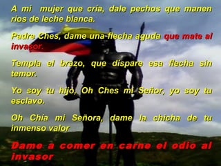 A mi mujer que cría, dale pechos que manenA mi mujer que cría, dale pechos que manen
ríos de leche blanca.ríos de leche blanca.
Padre Ches, dame una flecha agudaPadre Ches, dame una flecha aguda que mate alque mate al
invasor.invasor.
Templa el brazo, que dispare esa flecha sinTempla el brazo, que dispare esa flecha sin
temor.temor.
Yo soy tu hijo, Oh Ches mi Señor, yo soy tuYo soy tu hijo, Oh Ches mi Señor, yo soy tu
esclavo.esclavo.
Oh Chía mi Señora, dame la chicha de tuOh Chía mi Señora, dame la chicha de tu
inmenso valorinmenso valor
Dame a comer en carne el odio alDame a comer en carne el odio al
invasorinvasor
 