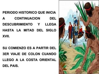 PERIODO HISTORICO QUE INICIAPERIODO HISTORICO QUE INICIA
A CONTINUACION DELA CONTINUACION DEL
DESCUBRIMIENTO Y LLEGADESCUBRIMIENTO Y LLEGA
HASTA LA MITAD DEL SIGLOHASTA LA MITAD DEL SIGLO
XVII.XVII.
SU COMIENZO ES A PARTIR DELSU COMIENZO ES A PARTIR DEL
3ER VIAJE DE COLON CUANDO3ER VIAJE DE COLON CUANDO
LLEGO A LA COSTA ORIENTALLLEGO A LA COSTA ORIENTAL
DEL PAIS.DEL PAIS.
 