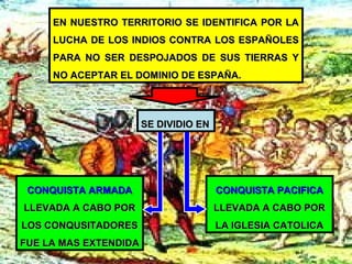 EN NUESTRO TERRITORIO SE IDENTIFICA POR LAEN NUESTRO TERRITORIO SE IDENTIFICA POR LA
LUCHA DE LOS INDIOS CONTRA LOS ESPAÑOLESLUCHA DE LOS INDIOS CONTRA LOS ESPAÑOLES
PARA NO SER DESPOJADOS DE SUS TIERRAS YPARA NO SER DESPOJADOS DE SUS TIERRAS Y
NO ACEPTAR EL DOMINIO DE ESPAÑA.NO ACEPTAR EL DOMINIO DE ESPAÑA.
CONQUISTA ARMADACONQUISTA ARMADA
LLEVADA A CABO PORLLEVADA A CABO POR
LOS CONQUSITADORESLOS CONQUSITADORES
FUE LA MAS EXTENDIDAFUE LA MAS EXTENDIDA
CONQUISTA PACIFICACONQUISTA PACIFICA
LLEVADA A CABO PORLLEVADA A CABO POR
LA IGLESIA CATOLICALA IGLESIA CATOLICA
SE DIVIDIO ENSE DIVIDIO EN
 